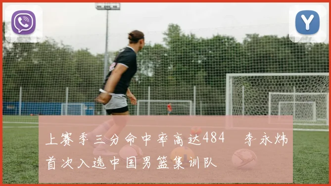 上赛季三分命中率高达484偰李永炜首次入选中国男篮集训队
