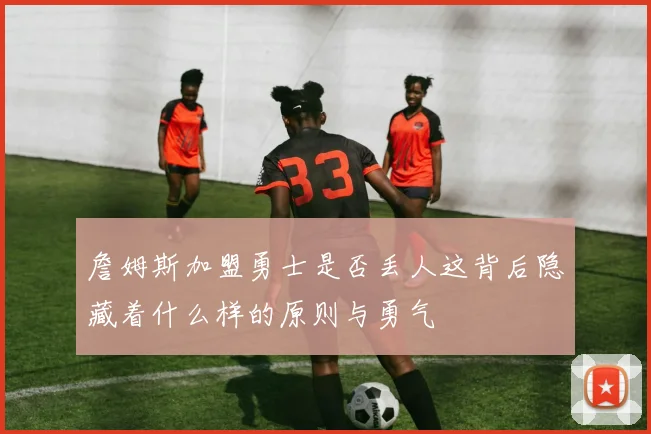 詹姆斯加盟勇士是否丢人这背后隐藏着什么样的原则与勇气