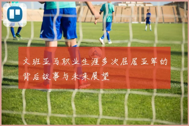 文班亚马职业生涯多次屈居亚军的背后故事与未来展望