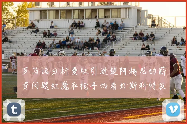 罗马诺分析曼联引进楚阿梅尼的薪资问题红魔和枪手均看好斯科特发展潜力
