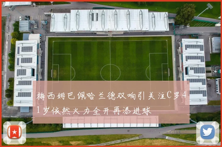 梅西姆巴佩哈兰德双响引关注C罗41岁依然火力全开再添进球