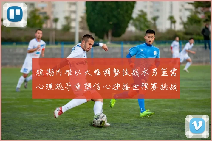 短期内难以大幅调整技战术男篮需心理疏导重塑信心迎接世预赛挑战
