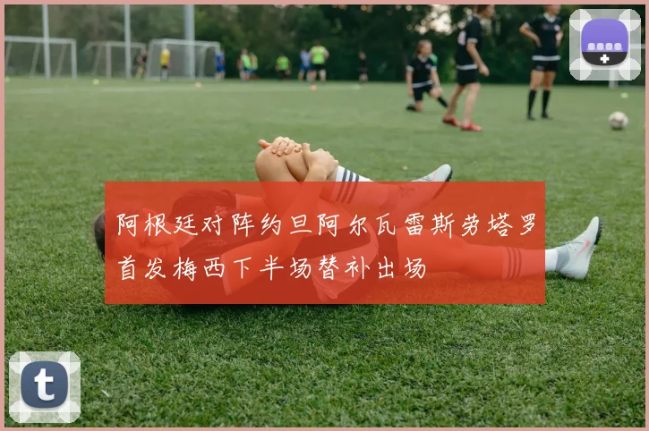 阿根廷对阵约旦阿尔瓦雷斯劳塔罗首发梅西下半场替补出场
