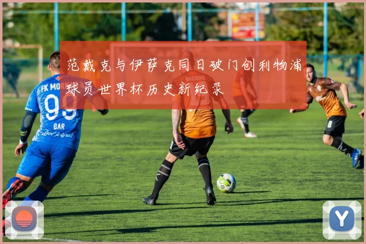 范戴克与伊萨克同日破门创利物浦球员世界杯历史新纪录