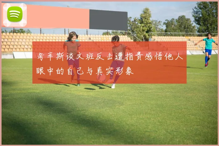 考辛斯谈文班反击遭指责感悟他人眼中的自己与真实形象