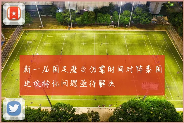 新一届国足磨合仍需时间对阵泰国进攻转化问题亟待解决