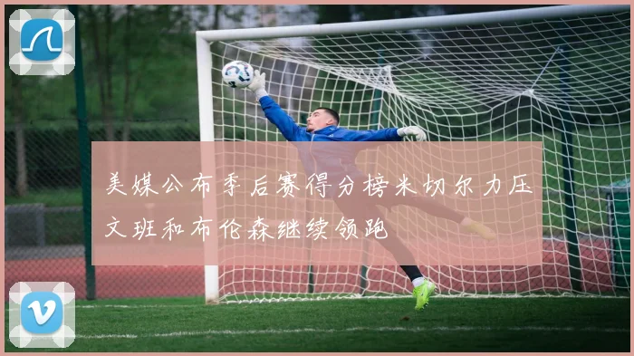 美媒公布季后赛得分榜米切尔力压文班和布伦森继续领跑