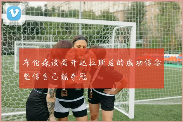布伦森谈离开达拉斯后的成功信念坚信自己能夺冠