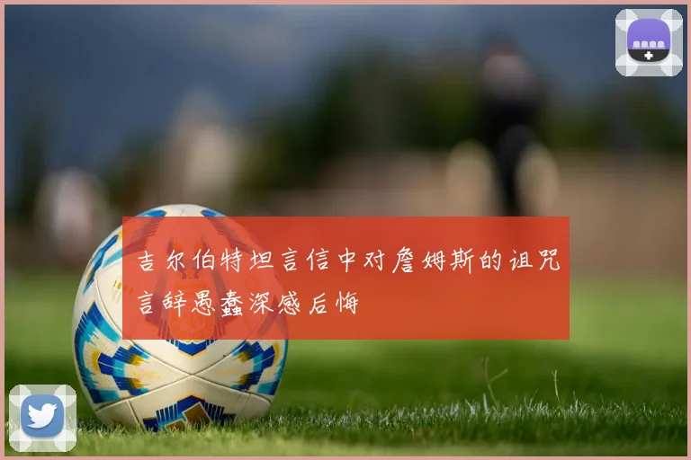 吉尔伯特坦言信中对詹姆斯的诅咒言辞愚蠢深感后悔