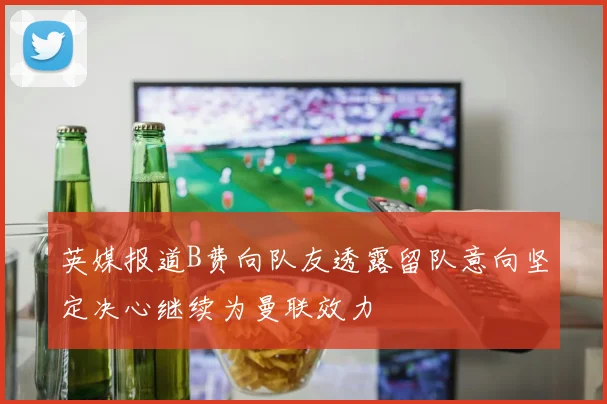 英媒报道B费向队友透露留队意向坚定决心继续为曼联效力
