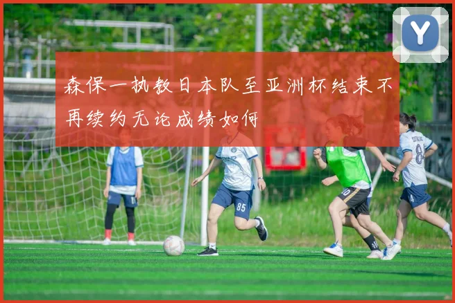 森保一执教日本队至亚洲杯结束不再续约无论成绩如何