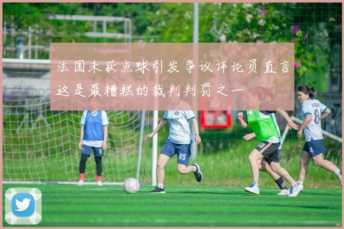 法国未获点球引发争议评论员直言这是最糟糕的裁判判罚之一